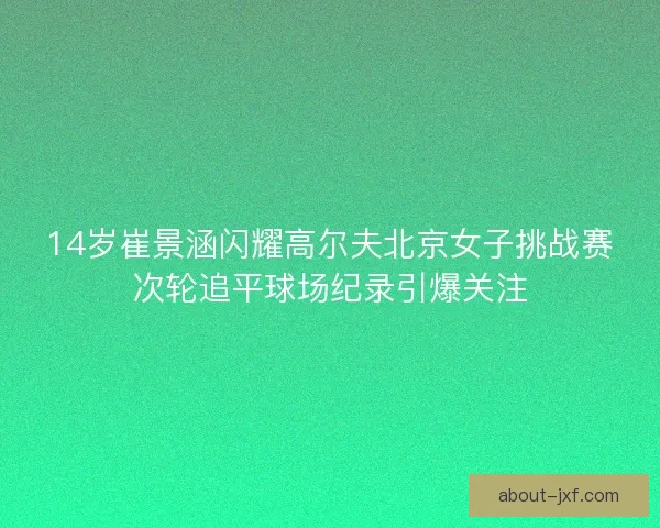 14岁崔景涵闪耀高尔夫北京女子挑战赛次轮追平球场纪录引爆关注