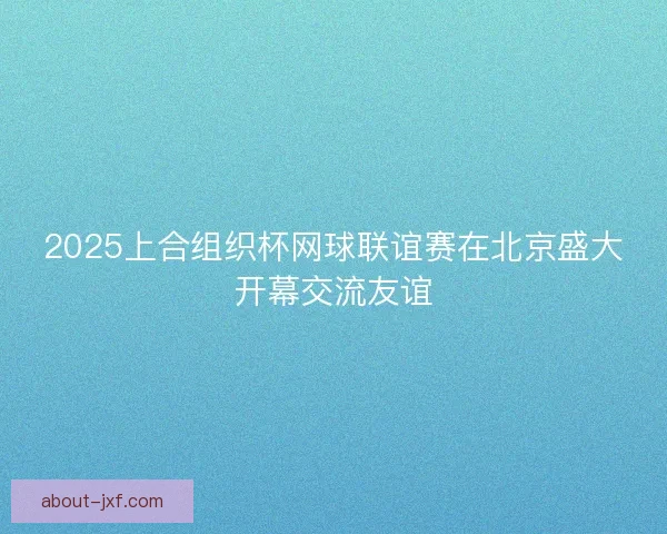 2025上合组织杯网球联谊赛在北京盛大开幕交流友谊