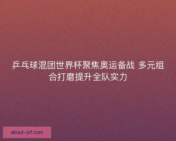 乒乓球混团世界杯聚焦奥运备战 多元组合打磨提升全队实力